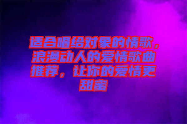 適合唱給對象的情歌,浪漫動人的愛情歌曲推薦,讓你的愛情更甜蜜