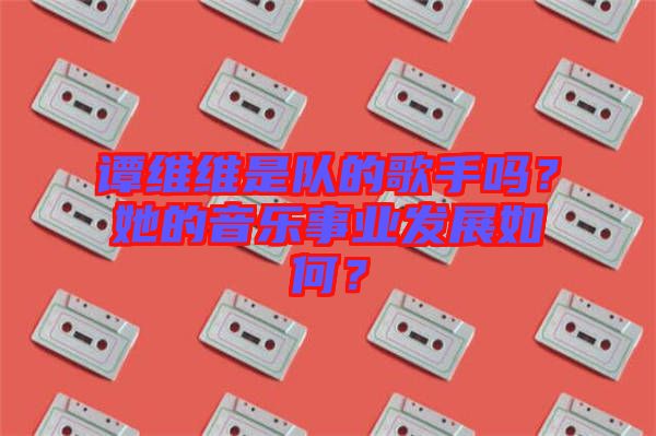 譚維維是隊的歌手嗎?她的音樂事業(yè)發(fā)展如何?