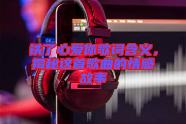 鐵了心愛你歌詞含義,揭秘這首歌曲的情感故事