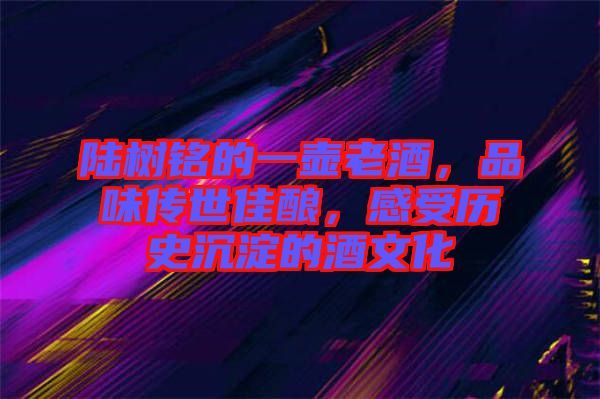 陸樹銘的一壺老酒,品味傳世佳釀,感受歷史沉淀的酒文化