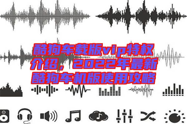 酷狗車載版vip特權(quán)介紹,2022年最新酷狗車機(jī)版使用攻略