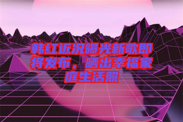 韓紅近況曝光新歌即將發(fā)布,曬出幸福家庭生活照
