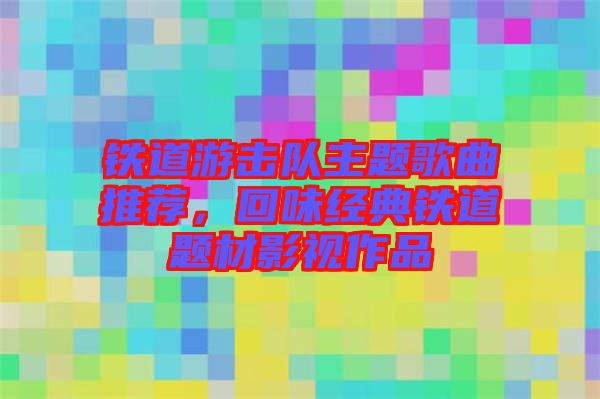 鐵道游擊隊主題歌曲推薦,回味經典鐵道題材影視作品
