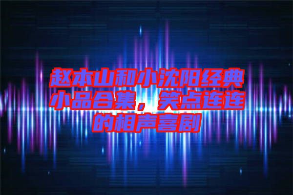 趙本山和小沈陽經典小品合集，笑點連連的相聲喜劇