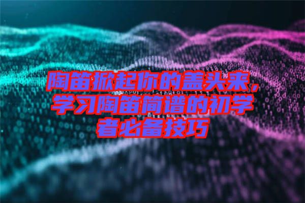 陶笛掀起你的蓋頭來(lái),學(xué)習(xí)陶笛簡(jiǎn)譜的初學(xué)者必備技巧