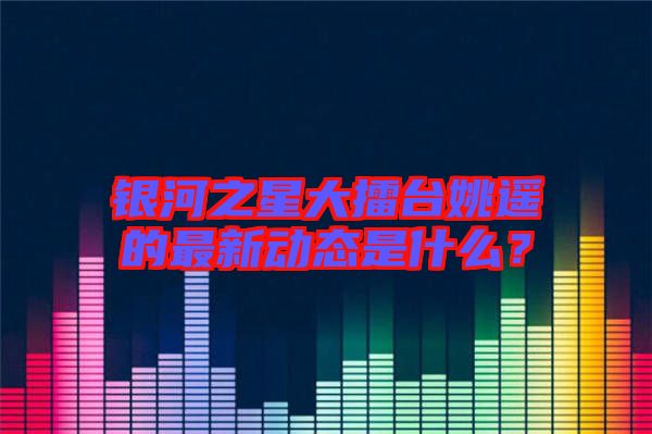 銀河之星大擂臺姚遙的最新動態是什么?