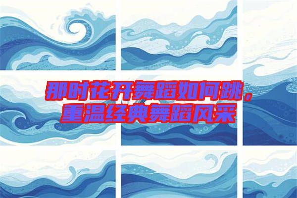 那時花開舞蹈如何跳,重溫經(jīng)典舞蹈風(fēng)采