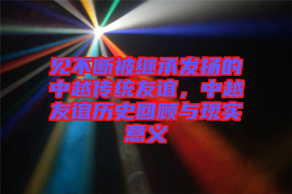 見不斷被繼承發揚的中越傳統友誼,中越友誼歷史回顧與現實意義