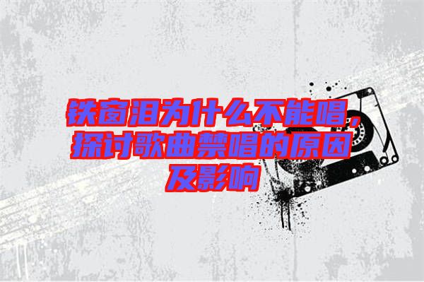 鐵窗淚為什么不能唱,探討歌曲禁唱的原因及影響