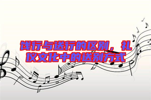 餞行與送行的區別，禮儀文化中的送別方式