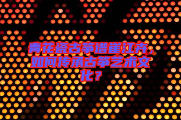 青花瓷古箏譜崔江卉,如何傳承古箏藝術文化?