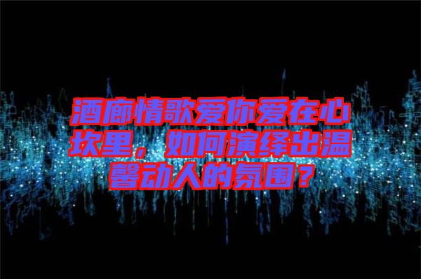 酒廊情歌愛你愛在心坎里，如何演繹出溫馨動人的氛圍？