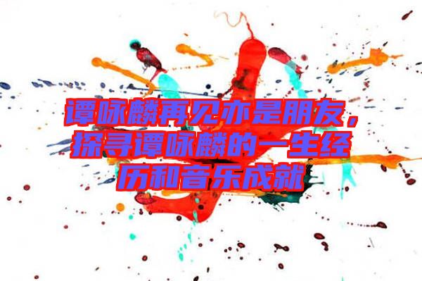 譚詠麟再見(jiàn)亦是朋友,探尋譚詠麟的一生經(jīng)歷和音樂(lè)成就