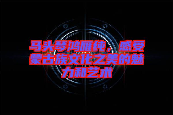 馬頭琴鴻雁純,感受蒙古族文化之美的魅力和藝術