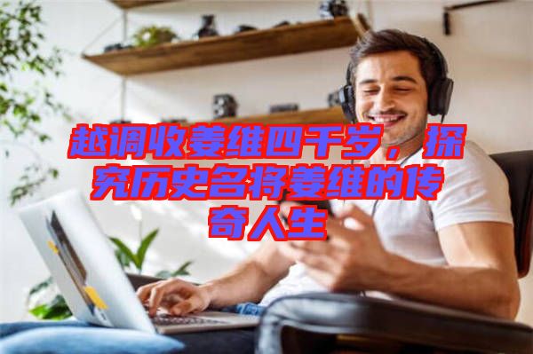 越調收姜維四千歲,探究歷史名將姜維的傳奇人生
