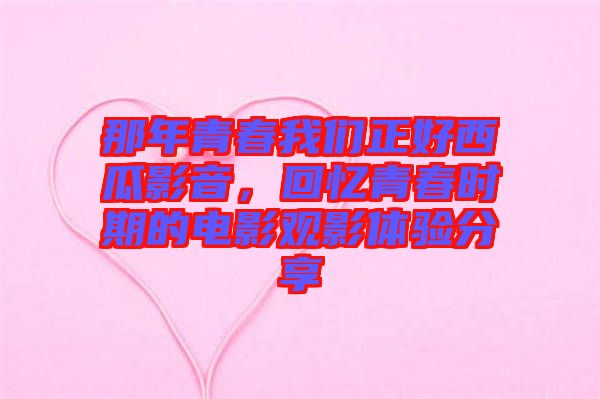 那年青春我們正好西瓜影音,回憶青春時(shí)期的電影觀影體驗(yàn)分享