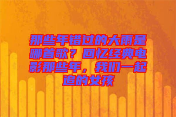 那些年錯過的大雨是哪首歌?回憶經典電影那些年,我們一起追的女孩