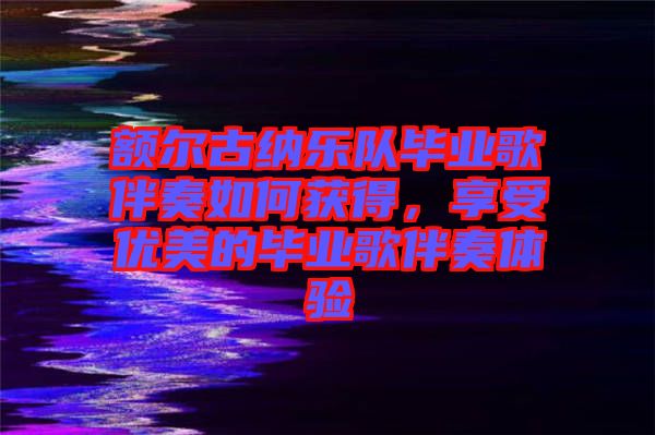 額爾古納樂隊畢業歌伴奏如何獲得,享受優美的畢業歌伴奏體驗