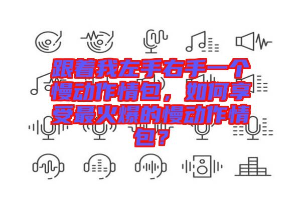 跟著我左手右手一個慢動作情包,如何享受最火爆的慢動作情包?