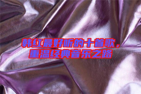 韓紅最好聽的十首歌,重溫經(jīng)典音樂之路