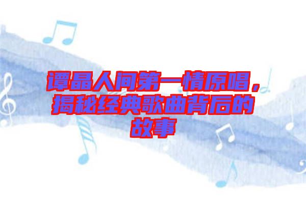 譚晶人間第一情原唱,揭秘經典歌曲背后的故事