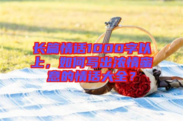 長篇情話1000字以上,如何寫出濃情蜜意的情話大全?
