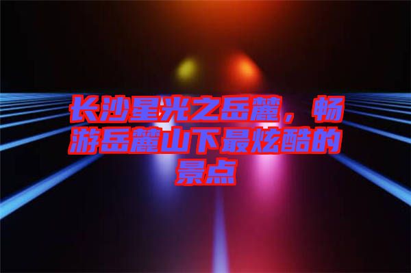 長沙星光之岳麓，暢游岳麓山下最炫酷的景點