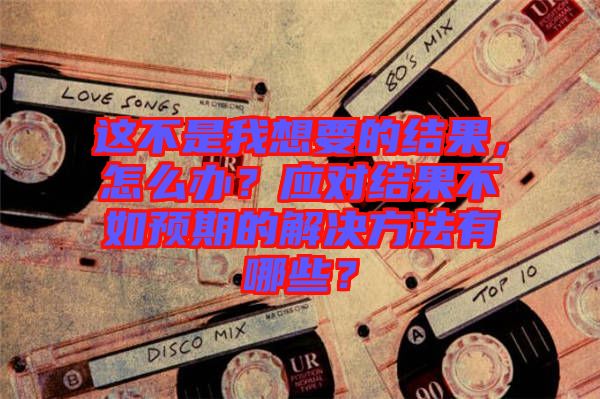 這不是我想要的結果，怎么辦？應對結果不如預期的解決方法有哪些？