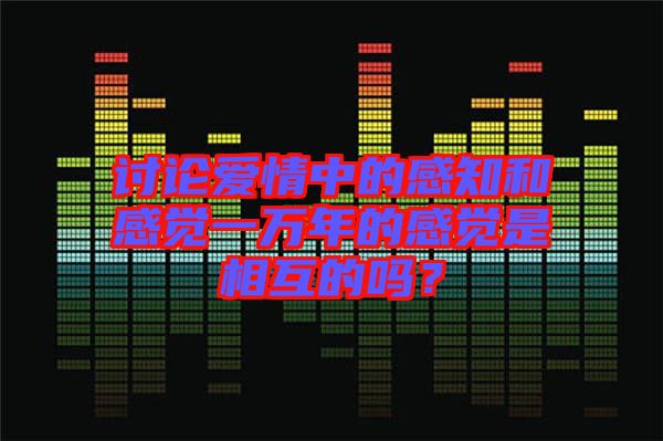 討論愛情中的感知和感覺一萬(wàn)年的感覺是相互的嗎?