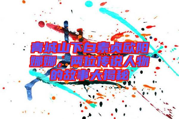 青城山下白素貞歐陽娜娜,兩位傳說人物的故事大揭秘