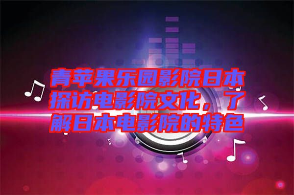 青蘋果樂園影院日本探訪電影院文化,了解日本電影院的特色