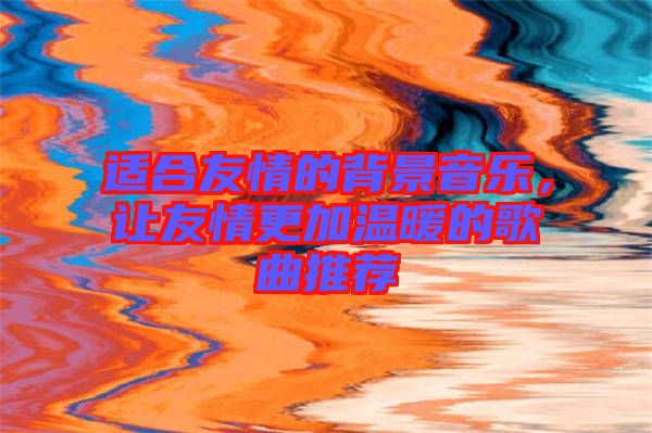 適合友情的背景音樂，讓友情更加溫暖的歌曲推薦