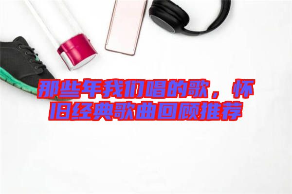 那些年我們唱的歌,懷舊經典歌曲回顧推薦