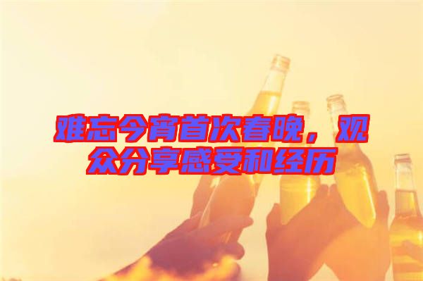 難忘今宵首次春晚,觀眾分享感受和經(jīng)歷