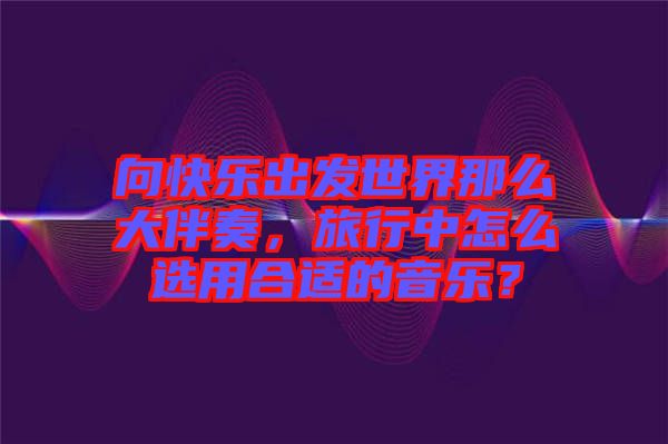 向快樂出發世界那么大伴奏,旅行中怎么選用合適的音樂?