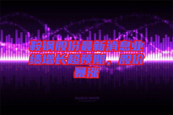 鞍鋼股份最新消息業績增長超預期,股價暴漲