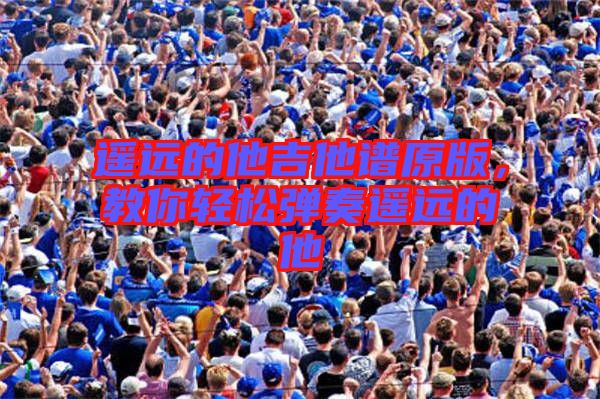 遙遠的他吉他譜原版,教你輕松彈奏遙遠的他