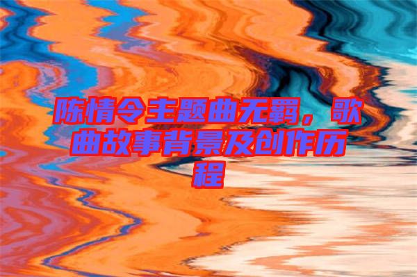 陳情令主題曲無羈,歌曲故事背景及創(chuàng)作歷程