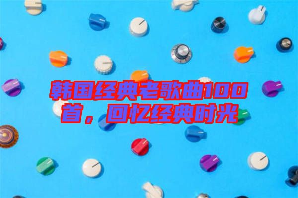 韓國經典老歌曲100首,回憶經典時光