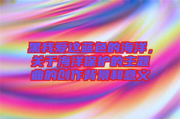 黑我愛這藍色的海洋,關于海洋保護的主題曲的創作背景和意義