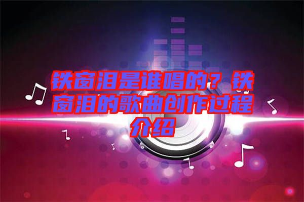 鐵窗淚是誰(shuí)唱的?鐵窗淚的歌曲創(chuàng)作過(guò)程介紹