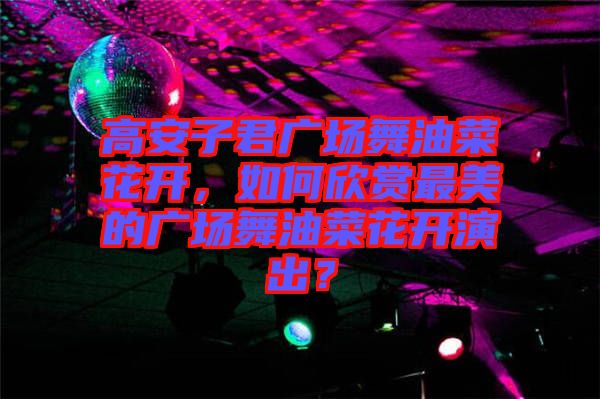 高安子君廣場舞油菜花開,如何欣賞最美的廣場舞油菜花開演出?