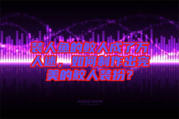 裝人魚的鮫人成了萬人迷，如何制作出完美的鮫人裝扮？