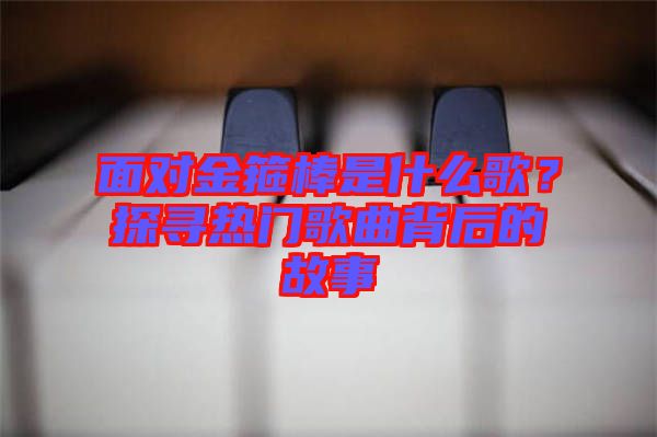 面對(duì)金箍棒是什么歌?探尋熱門歌曲背后的故事
