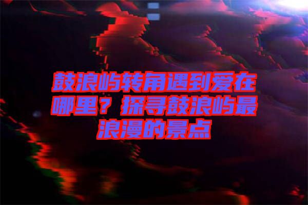 鼓浪嶼轉角遇到愛在哪里?探尋鼓浪嶼最浪漫的景點