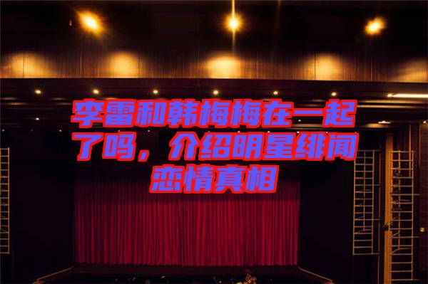 李雷和韓梅梅在一起了嗎，介紹明星緋聞戀情真相