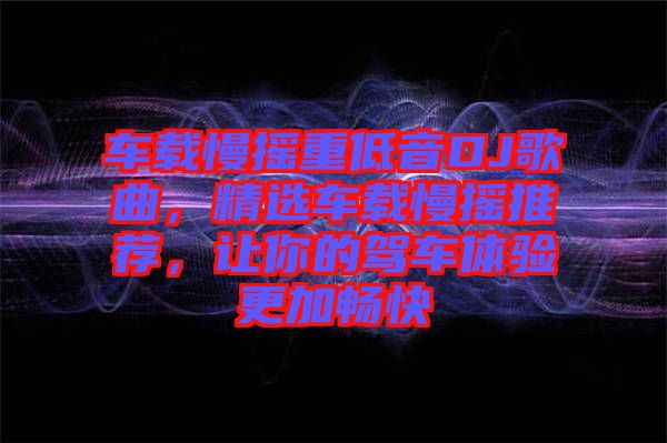 車載慢搖重低音DJ歌曲,精選車載慢搖推薦,讓你的駕車體驗更加暢快