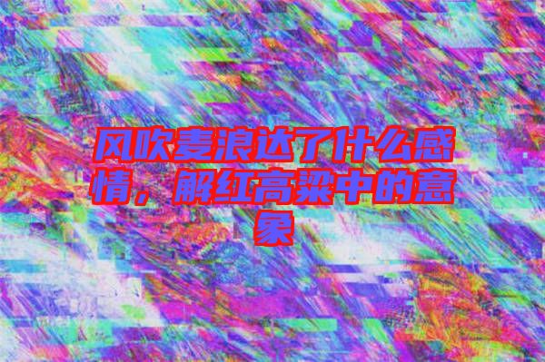 風(fēng)吹麥浪達(dá)了什么感情,解紅高粱中的意象