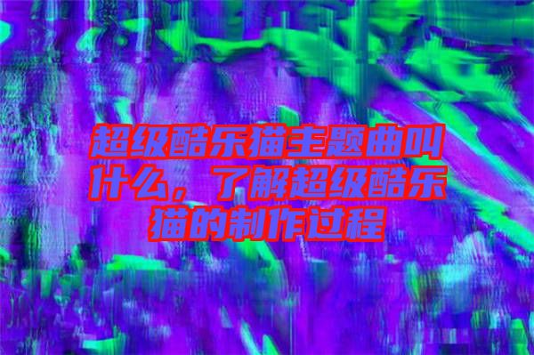 超級酷樂貓主題曲叫什么,了解超級酷樂貓的制作過程