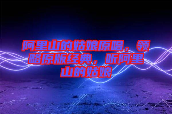 阿里山的姑娘原唱,領(lǐng)略原版經(jīng)典,聽阿里山的姑娘